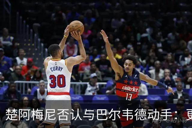 楚阿梅尼否认与巴尔韦德动手：更衣室小摩擦被放大成闹剧